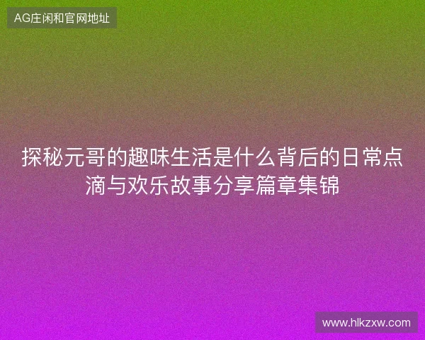 探秘元哥的趣味生活是什么背后的日常点滴与欢乐故事分享篇章集锦